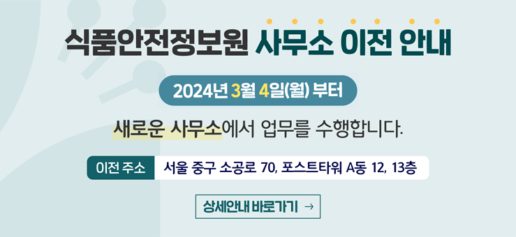 [식품안전정보원 사무소 이전 안내] 2024년 3월 4일(월) 부터 새로운 사무소에서 업무를 수행합니다. 이전 주소 : 서울 중구 소공로 70, 포스트타워 A동 12, 13층  상세안내 바로가기