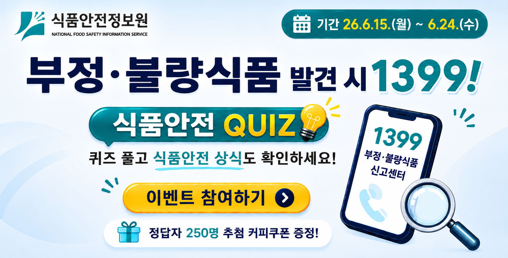 식품안전정보원. 기간 26.6.15.(월)~ 6.24.(수)/ 부정불량식품 발견 시 1399! 식품안전 QUIZ/ 퀴즈풀고 식품안전 상식도 확인하세요! 이벤트 참여하기> 1399 부정불량식품 신고센터. 정답자 250명 추첨 커피쿠폰 증정!